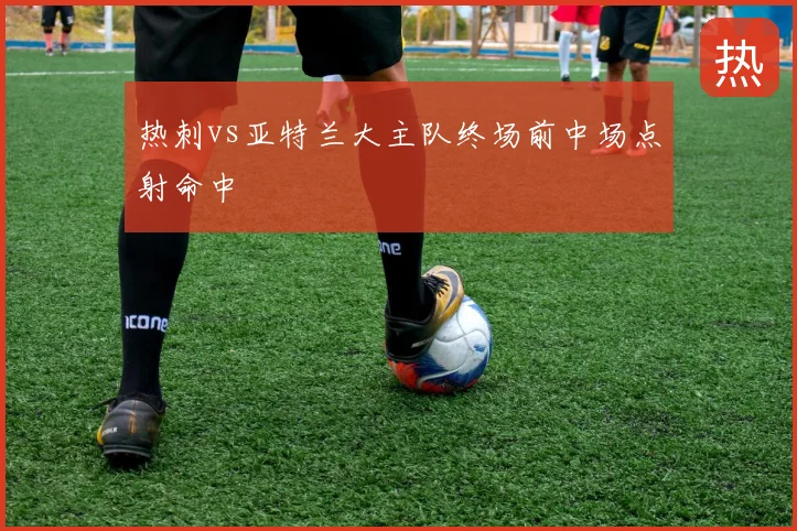 热刺vs亚特兰大主队终场前中场点射命中