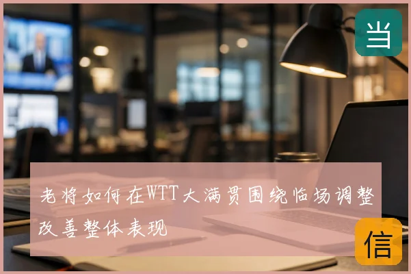 老将如何在WTT大满贯围绕临场调整改善整体表现